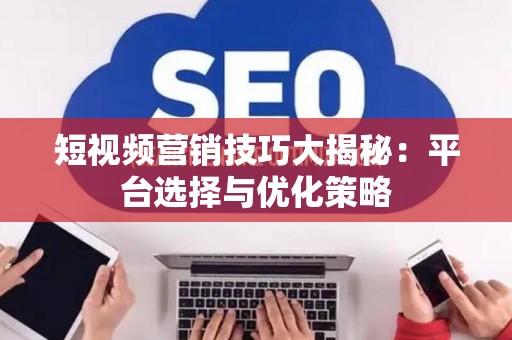短视频营销技巧大揭秘：平台选择与优化策略